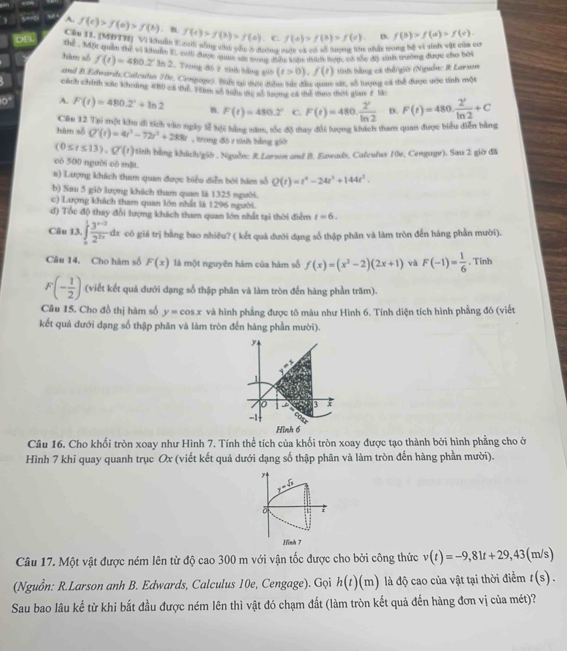 A. f(c)>f(a)>f(b). B f(c)>f(b)>f(a). C f(a)>f(b)>f(c) B. f(b)>f(a)>f(c).
Cầu 11 JMĐTT) V Kuẩn Eco sống chi yểu ở đương rột và có số lượng lên nhất trong bệ vì sinh vật của cơ
DEL Thể * Một quản thể vi khuẩn E. coll được qua sử tong đều tin đich hợợc có tốc đâ sinh trường được cho bởi
hàm số f(t)=480.2° I 2. Trong đo 7 chú băng giờ (t>0),f(t) tnh Bằng cá thể giờ (Nguồn: R Larson
and B.Edwardh/Calesh T, Cengae). Bể vự dưy đểuc bắt đầu qua sắ, số lượng cả thể được ước tỉnh một
cách chính xác khoảng 400 có thể. Hi số bểu tị sỗ lượng có thể teo thời gian F l8:
10° A. F(t)=480.2^t+ln 2 B. F(t)=480.2° C F(t)=480·  2^t/ln 2  D. F(t)=480·  2^t/ln 2 +C
Cu 12 Tại một khu ới tích vào ngày lễ kội hằng năm, tốc độ tiay đối tượng khích tham quan được biểu diễn bằng
hàm số Q'(t)=4t^3-72t^2+288t , trong đồ 1 chh bằng giờ
(0≤ t≤ 13),Q'(t) tỉnh hùng khích/giờ . Nguễe: R.Larson and B. Eawads, Calculus 10v, Cengage). Sau 2 giờ đã
có 500 người có một.
a) Lượng khách tham quan được biểu diễn bởi hìm số Q(t)=t^4-24t^3+144t^2.
b) Sau 5 giờ lượng khách tham quan là 1325 người.
c) Lượng khách tham quan lớn nhất là 1296 người.
đ) Tốc độ thay đổi lượng khách tham quan lớn nhất tại thời điểm t=6.
Câu 13. ∈t _0^(1frac 3^x-2)2^(2x)dx có giá trị bằng bao nhiêu? ( kết quả dưới dạng số thập phân và làm tròn đến hàng phần mười).
Câu 14. Cho hàm số F(x) là một nguyên hàm của hàm số f(x)=(x^2-2)(2x+1) và F(-1)= 1/6 . Tính
F(- 1/2 ) (viết kết quả dưới dạng số thập phân và làm tròn đến hàng phần trăm).
Câu 15. Cho đồ thị hàm số y=cos x và hình phẳng được tô màu như Hình 6. Tính diện tích hình phẳng đó (viết
kết quả dưới dạng số thập phân và làm tròn đến hàng phần mười).
y
o B
-1
Hình 6
Câu 16. Cho khối tròn xoay như Hình 7. Tính thể tích của khối tròn xoay được tạo thành bởi hình phẳng cho ở
Hình 7 khi quay quanh trục Ox (viết kết quả dưới dạng số thập phân và làm tròn đến hàng phần mười).
y
y=sqrt()
1 x
Hình 7
Câu 17. Một vật được ném lên từ độ cao 300 m với vận tốc được cho bởi công thức v(t)=-9,81t+29,43(m/s)
(Nguồn: R.Larson anh B. Edwards, Calculus 10e, Cengage). Gọi h(t)(m) là độ cao của vật tại thời điểm t(s).
Sau bao lâu kể từ khi bắt đầu được ném lên thì vật đó chạm đất (làm tròn kết quả đến hàng đơn vị của mét)?