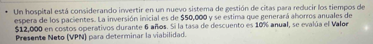 Un hospital está considerando invertir en un nuevo sistema de gestión de citas para reducir los tiempos de 
espera de los pacientes. La inversión inicial es de $50,000 y se estima que generará ahorros anuales de
$12,000 en costos operativos durante 6 años. Si la tasa de descuento es 10% anual, se evalúa el Valor 
Presente Neto (VPN) para determinar la viabilidad.