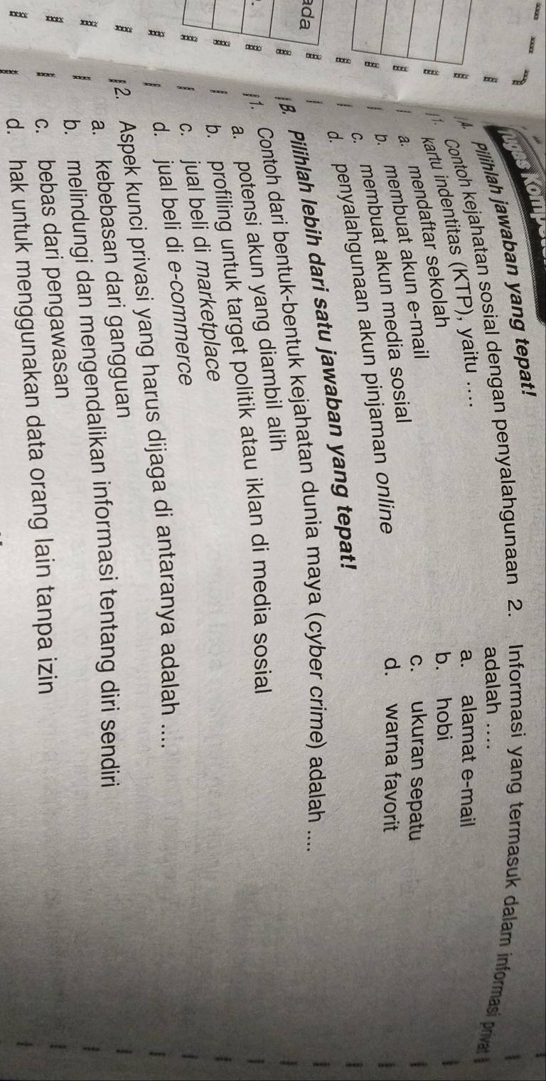 ugas Kompe
Pilihlah jawaban yang tepat!
B adalah ....
Contoh kejahatan sosial dengan penyalahgunaan 2. Informasi yang termasuk dalam informasi privat
kartu indentitas (KTP), yaitu ....
a. alamat e-mail
a. mendaftar sekolah
b. hobi
2 b. membuat akun e-mail
c. ukuran sepatu
c. membuat akun media sosial
d. warna favorit
d. penyalahgunaan akun pinjaman online
B B. Pilihlah lebih dari satu jawaban yang tepat!
ada
B 1. Contoh dari bentuk-bentuk kejahatan dunia maya (cyber crime) adalah ....
a. potensi akun yang diambil alih
:
b. profiling untuk target politik atau iklan di media sosial
:
c. jual beli di marketplace
B B d. jual beli di e-commerce
: §2. Aspek kunci privasi yang harus dijaga di antaranya adalah ....
a. kebebasan dari gangguan
b. melindungi dan mengendalikan informasi tentang diri sendiri
:
c. bebas dari pengawasan
d. hak untuk menggunakan data orang lain tanpa izin