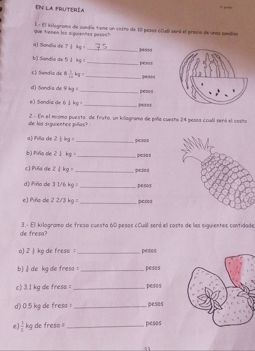 EN LA FRUTERÍA 
6º grado 
1.- El kilogramo de sandía tiene un costo de 10 pesos ¿Cuál será el precio de unas sandías 
que tienen los siguientes pesos?: 
a) Sandía de 7 1/2 kg= _ pesos
b) Sandía de 5 3/4 kg= _ 
pesos
c) Sandía de 8 1/10 kg= _ 
pesos
d) Sandía de 9kg= _ 
pesos 
e) Sandía de 6 1/4 kg= _ 
pesos
2.- En el mismo puesto de fruta, un kilogramo de piña cuesta 24 pesos ¿cuál será el costo 
de las siguientes piñas? : 
a) Piña de 2 1/2 kg= _ pesos
b) Piña de 2 1/4 kg= _ pesos
c) Piña de 2 3/4 kg= _ pesos
d) Piña de 31/6kg= _ pesos
e) Piña de 22/3kg= _ pesos
3.- El kilogramo de fresa cuesta 60 pesos ¿Cuál será el costo de las siguientes cantidade 
de fresa? 
a) 2 1/2 kg de fresa = _ pesos
b)  3/4  de kg de fresa =_  pesos
c) 3.1 kg de fresa = _ pesos
d) 0.5 kg de fresa = _ pesos
e)  1/5 kg de fresa = _ pesos
23