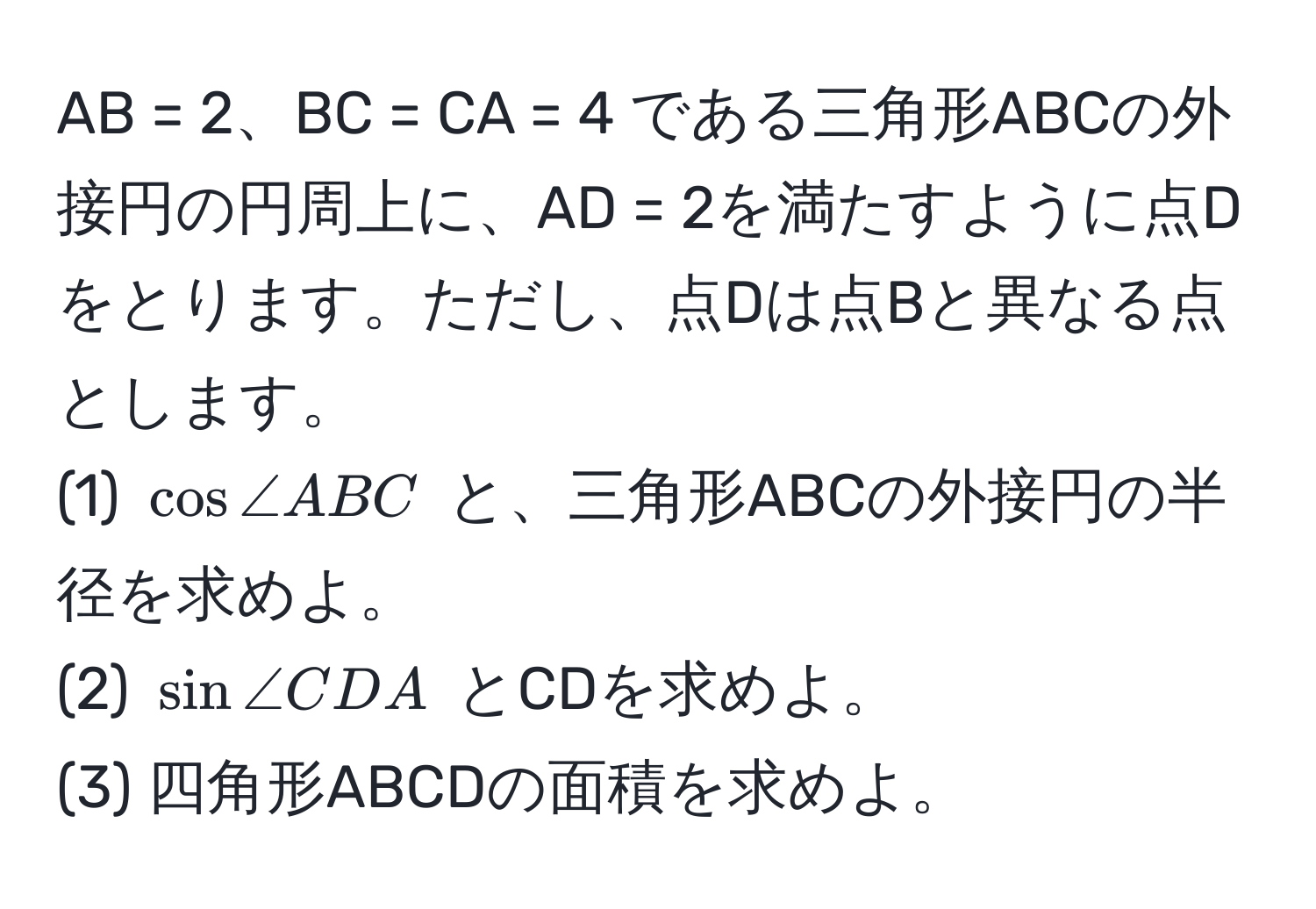 AB = 2、BC = CA = 4 である三角形ABCの外接円の円周上に、AD = 2を満たすように点Dをとります。ただし、点Dは点Bと異なる点とします。  
(1) $cos ∠ ABC$ と、三角形ABCの外接円の半径を求めよ。  
(2) $sin ∠ CDA$ とCDを求めよ。  
(3) 四角形ABCDの面積を求めよ。