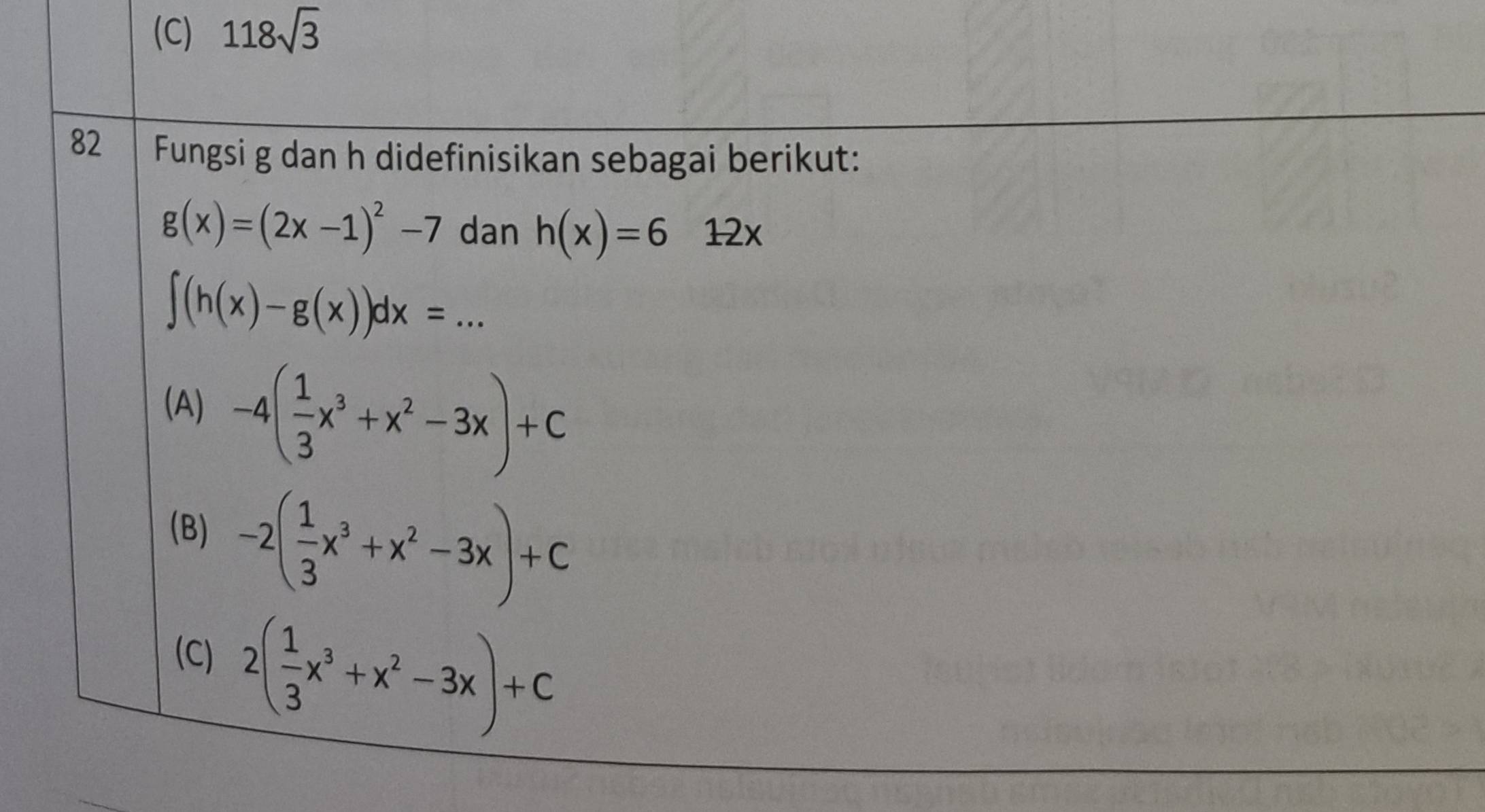 118sqrt(3)
82 Fungsi g dan h didefinisikan sebagai berikut:
g(x)=(2x-1)^2-7 dan h(x)=612x
∈t (h(x)-g(x))dx=...
(A) -4( 1/3 x^3+x^2-3x)+C
(B) -2( 1/3 x^3+x^2-3x)+C
(C) 2( 1/3 x^3+x^2-3x)+C