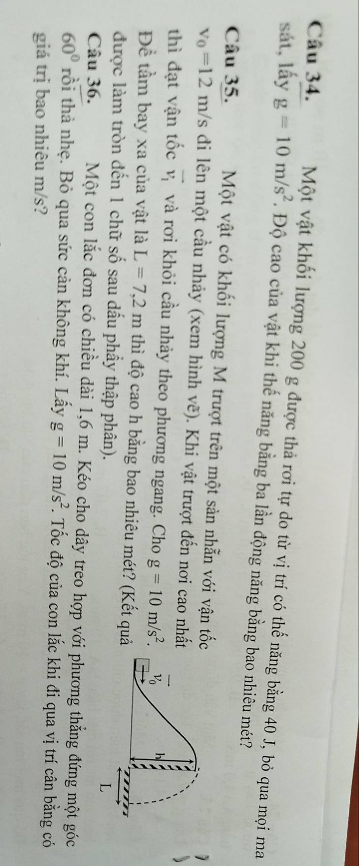 Một vật khối lượng 200 g được thả rơi tự do từ vị trí có thế năng bằng 40 J, bỏ qua mọi ma
sát, lấy g=10m/s^2. Độ cao của vật khi thế năng bằng ba lần động năng bằng bao nhiêu mét?
Câu 35. Một vật có khối lượng M trượt trên một sản nhẫn với vận tố
v_0=12m/s đi lên một cầu nhảy (xem hình vẽ). Khi vật trượt đến nơi cao nhấ
thì đạt vận tốc vector v_1 và rơi khỏi cầu nhảy theo phương ngang. Cho g=10m/s^2.
Để tầm bay xa của vật là L=7,2m thì độ cao h bằng bao nhiêu mét? (Kết quả
được làm tròn đến 1 chữ số sau dấu phầy thập phân).
Câu 36. Một con lắc đơn có chiều dài 1,6 m. Kéo cho dây treo hợp với phương thẳng đứng một góc
60° trồi thả nhẹ. Bỏ qua sức cản không khí. Lấy g=10m/s^2. Tốc độ của con lắc khi đi qua vị trí cân bằng có
giá trị bao nhiêu m/s?