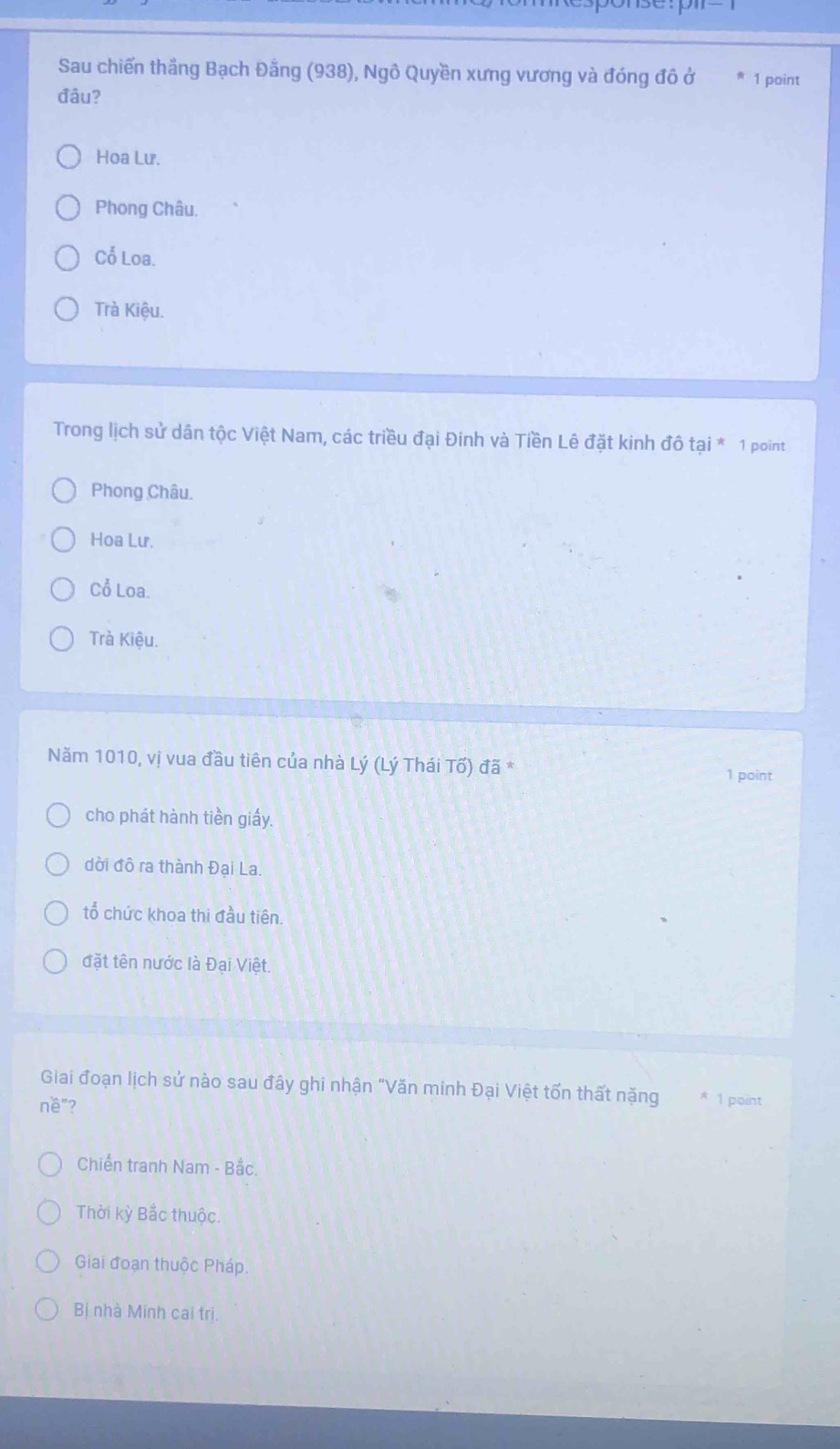 Sau chiến thắng Bạch Đằng (938), Ngô Quyền xưng vương và đóng đô ở 1 point
đâu?
Hoa Lư.
Phong Châu.
Cổ Loa.
Trà Kiệu.
Trong lịch sử dân tộc Việt Nam, các triều đại Đinh và Tiền Lê đặt kinh đô tai^* 1 point
Phong Châu.
Hoa Lư.
Cổ Loa.
Trà Kiệu.
Năm 1010, vị vua đầu tiên của nhà Lý (Lý Thái Tố) đã *
1 point
cho phát hành tiền giấy.
dời đô ra thành Đại La.
tổ chức khoa thi đầu tiên.
đặt tên nước là Đại Việt.
Giai đoạn lịch sử nào sau đây ghi nhận "Văn minh Đại Việt tốn thất nặng * 1 point
nề"?
Chiến tranh Nam - Bắc.
Thời kỳ Bắc thuộc.
Giai đoạn thuộc Pháp.
Bị nhà Minh cai trị.