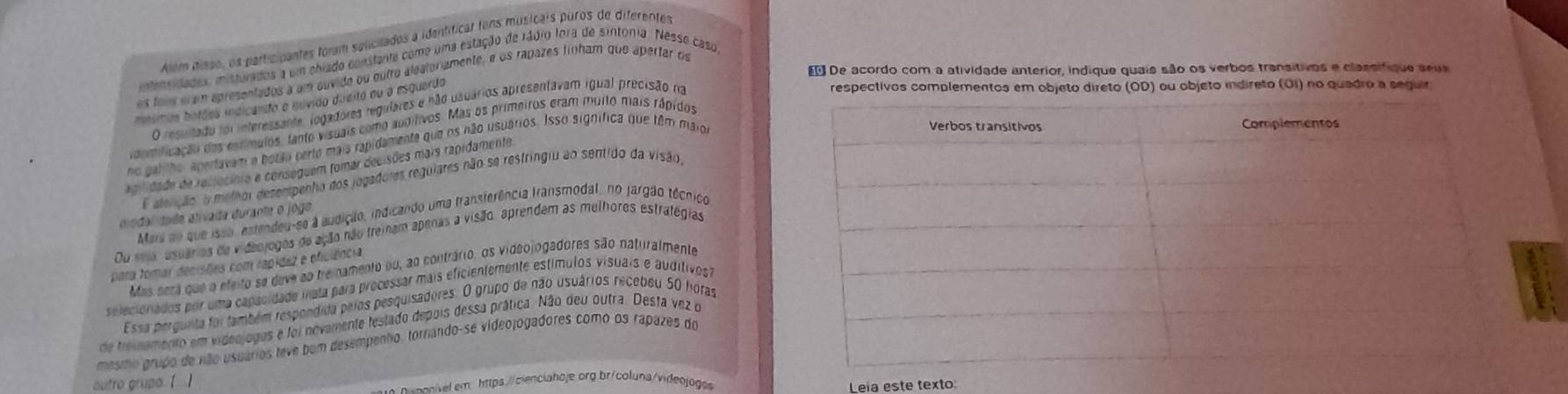 Além disso, os participantes fóram salicitados a identíficar tons musicais puros de diferentes
intensidades, misturados a um chiado consfante como uma estação de rádio lora de sintonia. Nesse caso
 De acordo com a atividade anterior, indique quais são os verbos transitivos e classifique seus
os toos eram apresentados a um suvido ou outro aleatoriamente, é os rapazes finham que apertar de
mnimos botães indicánto e nuvido direito du o esquardo
O resultado foi interessante, logadores regulares e não usuários apresentavam igual precisão na
respectivos complementos em objeto direto (OD) ou objeto indireto (OI) no quadro a seguir
dentificação dos estímulos, tanto visuais como aubítivos. Mas os primeiros eram muito mais rápidos
no galilho, apertavam o botão perto mais rapidamente que os não usuários. Isso significa que têm maior
Agiidade de reciocínio e conseguem fomar decisões mais rapidamente
E alenção o methor desempenho dos jogadores regulares não se restringiu ao sentido da visão,
modal dade ativada durante o jogo
Mais no que isso , estendeu-se à audição, indicando uma fransferência fransmodal, no jargão técnico
Du sejo, usuários de videojogos de ação não treinam apenas a visão, aprendem as melhores estrategias
para tomar decisões com rapídez e oficiência
Mas será que a efeito se deve ao tre namento ou, ao contrário, os videojogadores são naturalmente
selecionados por uma capacidade inata para processar mais eficientemente estímulos visuais e auditives
Essa pergunta foi também respendida pelos pesquisadores. O grupo de não usuários recebéu 50 horas
de treisemento em videojogos e foi novamente festado depois dessa prática. Não deu outra. Desta vez o
mesmo grupo de não usuários teve bom desempenho, tornando-se videojogadores como os rapazes do
autro gruna [ ]
o -eav e  em https:/cinciahoje org br/coluna/videojog
Leia este texto: