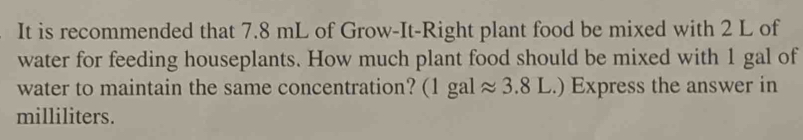 It is recommended that 7.8 mL of Grow-It-Right plant food be mixed with 2 L of 
water for feeding houseplants. How much plant food should be mixed with 1 gal of 
water to maintain the same concentration? (1galapprox 3.8L.) Express the answer in
milliliters.