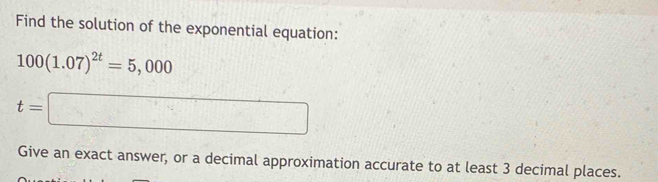 Find the solution of the exponential equation:
100(1.07)^2t=5,000
t=□
Give an exact answer, or a decimal approximation accurate to at least 3 decimal places.