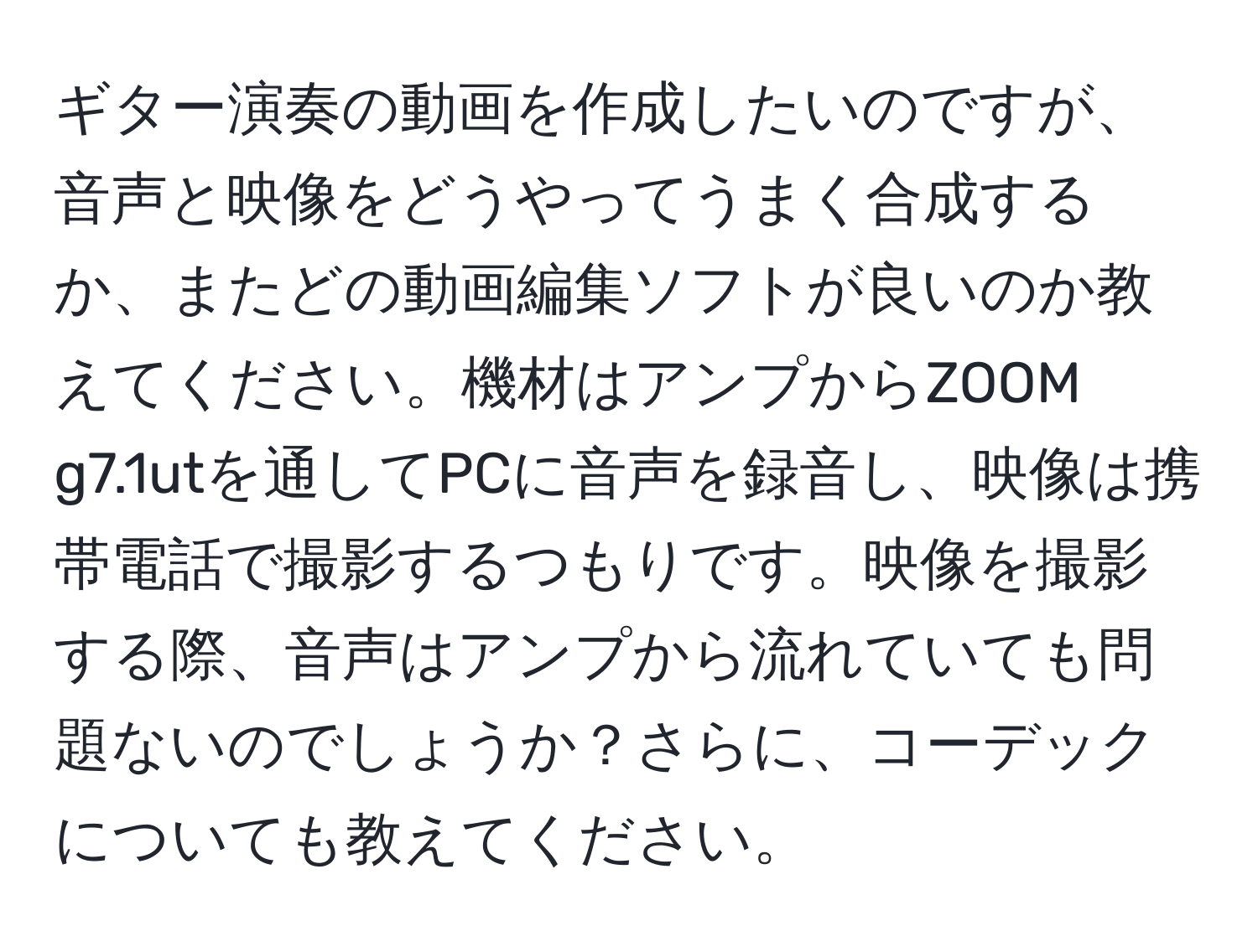 ギター演奏の動画を作成したいのですが、音声と映像をどうやってうまく合成するか、またどの動画編集ソフトが良いのか教えてください。機材はアンプからZOOM g7.1utを通してPCに音声を録音し、映像は携帯電話で撮影するつもりです。映像を撮影する際、音声はアンプから流れていても問題ないのでしょうか？さらに、コーデックについても教えてください。