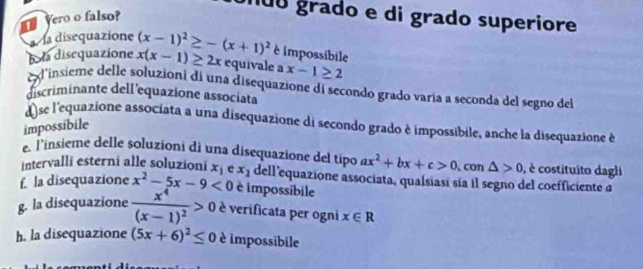 Yero o falso? 
ão grado e di grado superiore 
a la disequazione (x-1)^2≥ -(x+1)^2 è impossibile 
b la disequazione x(x-1)≥ 2x equivale a x-1≥ 2
exlinsieme delle soluzioni di una disequazione di secondo grado varía a seconda del segno del 
discriminante dell'equazione associata 
d se l'equazione associata a una disequazione di secondo grado è impossibile, anche la disequazione à 
impossibile 
e. Tinsieme delle soluzioni di una disequazione del tipo ax^2+bx+c>0
intervalli esterni alle soluzioni x_1 , con △ >0 , è costituito dagli 
f. la disequazione x^2-5x-9<0</tex> e x_1 dell equazione associata, qualsiasi sía il segno del coefficiente a 
è impossibile 
g. la disequazione frac x^4(x-1)^2>0 è verificata per ogni x∈ R
h. la disequazione (5x+6)^2≤ 0 è impossibile