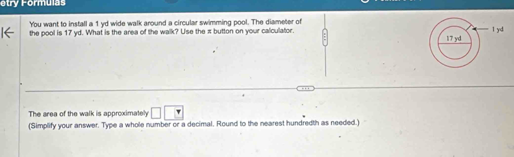 etry Formulas 
You want to install a 1 yd wide walk around a circular swimming pool. The diameter of 
the pool is 17 yd. What is the area of the walk? Use the π button on your calculator. 
The area of the walk is approximately □ □
(Simplify your answer. Type a whole number or a decimal. Round to the nearest hundredth as needed.)