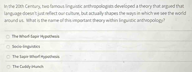 In the 20th Century, two famous linguistic anthropologists developed a theory that argued that
language doesn't just reflect our culture, but actually shapes the ways in which we see the world
around us. What is the name of this important theory within linguistic anthropology?
The Whorf-Sapir Hypothesis
Socio-linguistics
The Sapir-Whorf Hypothesis
The Cuddy iHunch