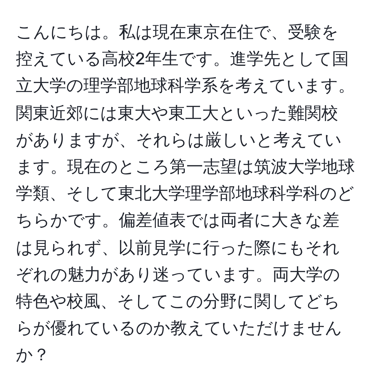 こんにちは。私は現在東京在住で、受験を控えている高校2年生です。進学先として国立大学の理学部地球科学系を考えています。関東近郊には東大や東工大といった難関校がありますが、それらは厳しいと考えています。現在のところ第一志望は筑波大学地球学類、そして東北大学理学部地球科学科のどちらかです。偏差値表では両者に大きな差は見られず、以前見学に行った際にもそれぞれの魅力があり迷っています。両大学の特色や校風、そしてこの分野に関してどちらが優れているのか教えていただけませんか？