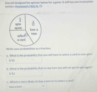 Darnell designed the spinner below for a game. It still has one incomplete
section.  oeo  elp     
Write your probabilities as a fraction.
a. What is the probability that you will have to select a card on one spin?
3/12
b. What is the probability that on any turn you will not get to spin again?
5/12
c. Which is more likely; to lose a turn or to select a card?
lose a turn