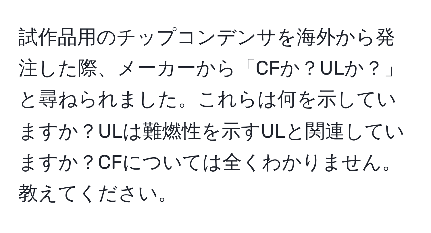 試作品用のチップコンデンサを海外から発注した際、メーカーから「CFか？ULか？」と尋ねられました。これらは何を示していますか？ULは難燃性を示すULと関連していますか？CFについては全くわかりません。教えてください。