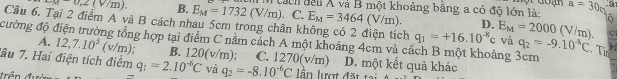 x_M-0,2(V/m). B. E_M=1732(V/m) M cách đều Á và B một khoảng bằng a có độ lớn là: a=30_0
C. E_M=3464(V/m). 
tô
Câu 6. Tại 2 điểm A và B cách nhau 5cm trong chân kỉ
D.
C
cường độ c ng tổng hợp tại điểm C nằm cách A một khoảng 4cm và cách B một khoảng 3cm
h q_1=+16.10^(-8)c E_M=2000(V/m). và q_2=-9.10^(-8)C. Tir
A. 12, 7.10^5 (v/m); B. 120( v/m); C. 1270(v/m) D. một kết quả khác
âu 7. Hai điện tích điểm q_1=2.10^(-6)C và q_2=-8.10^(-6)C lân lượt đặt tại
trên