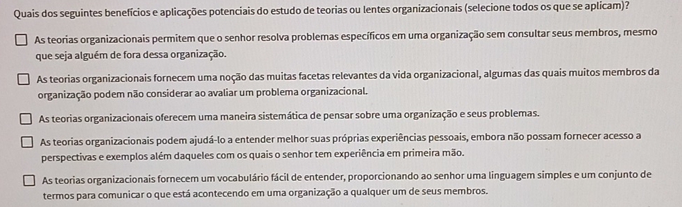 Quais dos seguintes benefícios e aplicações potenciais do estudo de teorias ou lentes organizacionais (selecione todos os que se aplicam)?
As teorias organizacionais permitem que o senhor resolva problemas específicos em uma organização sem consultar seus membros, mesmo
que seja alguém de fora dessa organização.
As teorias organizacionais fornecem uma noção das muitas facetas relevantes da vida organizacional, algumas das quais muitos membros da
organização podem não considerar ao avaliar um problema organizacional.
As teorias organizacionais oferecem uma maneira sistemática de pensar sobre uma organização e seus problemas.
As teorias organizacionais podem ajudá-lo a entender melhor suas próprias experiências pessoais, embora não possam fornecer acesso a
perspectivas e exemplos além daqueles com os quais o senhor tem experiência em primeira mão.
As teorias organizacionais fornecem um vocabulário fácil de entender, proporcionando ao senhor uma linguagem simples e um conjunto de
termos para comunicar o que está acontecendo em uma organização a qualquer um de seus membros.