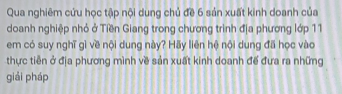 Qua nghiêm cứu học tập nội dung chủ đề 6 sản xuất kinh doanh của 
doanh nghiệp nhỏ ở Tiền Giang trong chương trình địa phương lớp 11 
em có suy nghĩ gì về nội dung này? Hãy liên hệ nội dung đã học vào 
thực tiễn ở địa phương mình về sản xuất kinh doanh để đưa ra những 
giải pháp