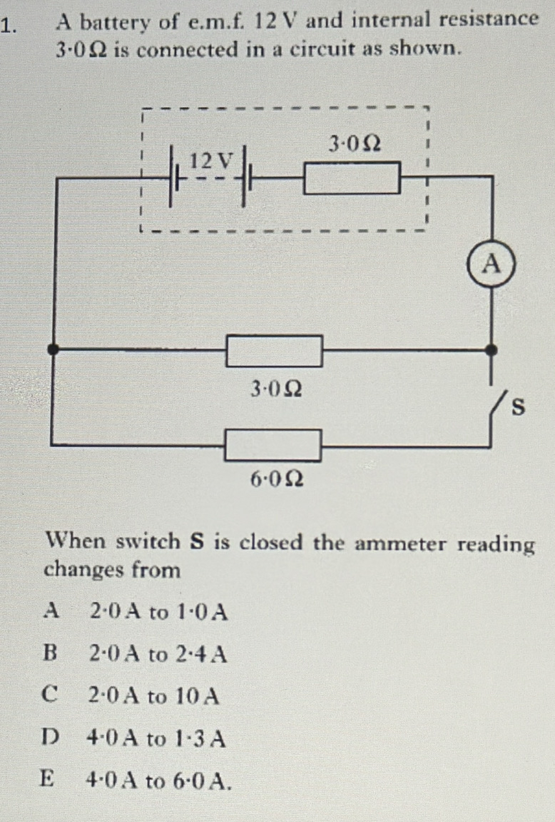 A battery of e. m.f. 12V and internal resistance
3·0Ω is connected in a circuit as shown.
When switch S is closed the ammeter reading
changes from
A 2·0A to 1·0A
B 2·0A to 2·4A
C 2·0 A to 10 A
D 4·0A to 1·3 A
E 4·0 A to 6·0 A.