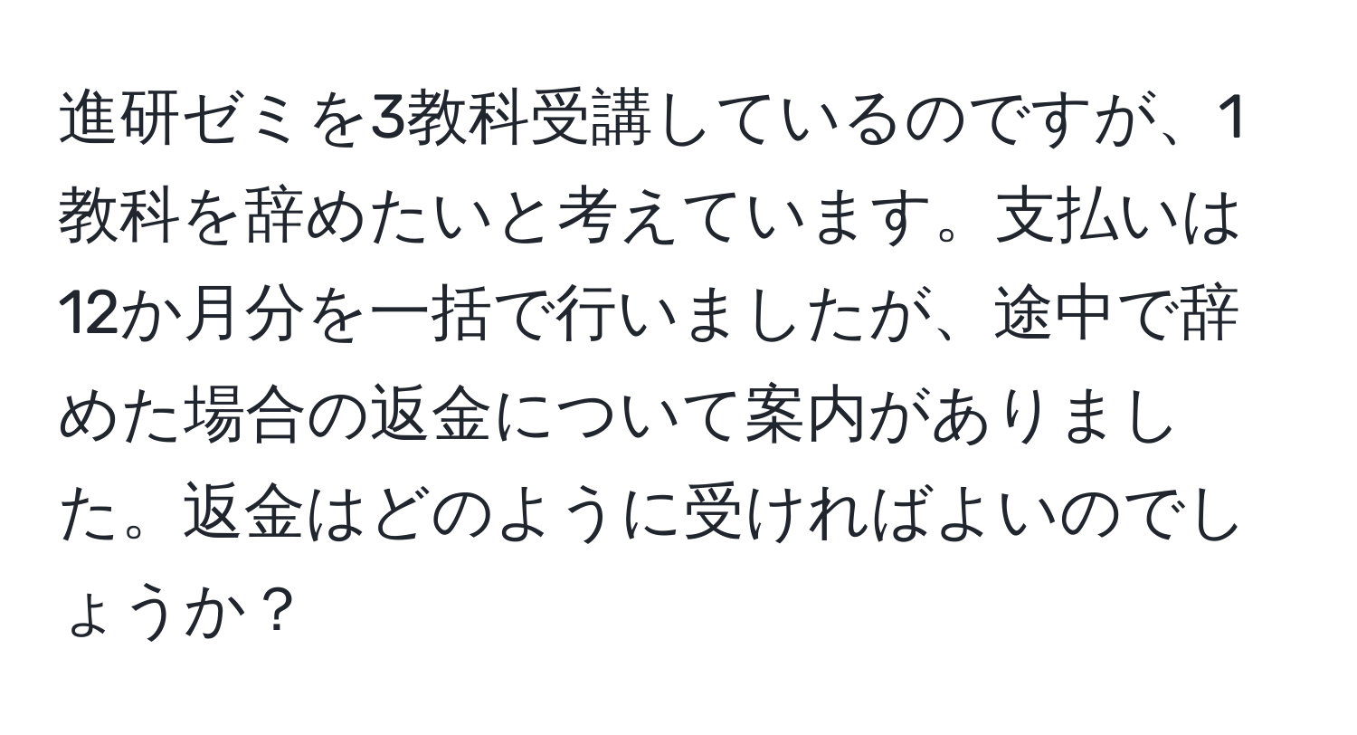 進研ゼミを3教科受講しているのですが、1教科を辞めたいと考えています。支払いは12か月分を一括で行いましたが、途中で辞めた場合の返金について案内がありました。返金はどのように受ければよいのでしょうか？