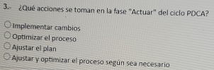 3.º ¿Qué acciones se toman en la fase "Actuar" del ciclo PDCA?
Implementar cambios
Optimizar el proceso
Ajustar el plan
Ajustar y optimizar el proceso según sea necesario