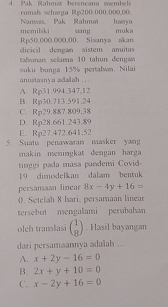 Pak Rahmat berencana membeli
rumah seharga Rp200.000.000,00.
Namun. Pak Rahmat y hanya
memiliki uang muka
Rp50.000.000.00. Sisanya akan
dicicil dengan sistem anuitas
tahunan selama 10 tahun dengan
suku bunga 15% pertahun. Nilai
anuitasnya adalah ..
A. Rp31.994.347,12
B. Rp30.713.591,24
C. Rp29.887.809,38
D. Rp28.661.243,89
E. Rp27.472.641.52
5. Suatu penawaran masker yan
makin meningkat dengan harga 
tinggi pada masa pandemi Covid-
19 dimodelkan dalam bentuk
persamaan linear 8x-4y+16=
0. Setelah 8 hari, persamaan linear
tersebut mengalami perubahan
oleh translasi beginpmatrix 1 8endpmatrix. Hasil bayangan
dari persamaannya adalah ..
A. x+2y-16=0
B. 2x+y+10=0
C. x-2y+16=0