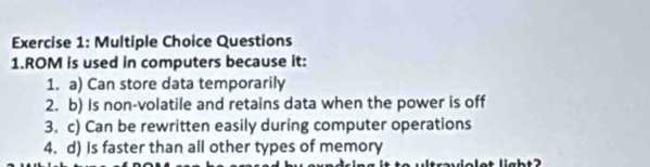 Questions 
1.ROM is used in computers because it: 
1. a) Can store data temporarily 
2. b) Is non-volatile and retains data when the power is off 
3. c) Can be rewritten easily during computer operations 
4. d) is faster than all other types of memory 
labt2