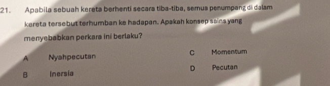 Apabila sebuah kereta berhenti secara tiba-tiba, semua penumpang di dalam
kereta tersebut terhumban ke hadapan. Apakah konsep sains yang
menyebabkan perkara ini berlaku?
C
A Nyahpecutan Momentum
D Pecutan
B Inersia