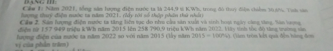 DANG III: 
Câu 1: Năm 2021, tổng sản lượng điện nước ta là 244, 9 ti KWh, trong đó thuỳ điện chiếm 30, 6%. Tính sản 
hượng thuy điện nước ta năm 2021. (lấy tới số thập phân thứ nhất) 
Câu 2. Sân lượng điện nước ta tăng liên tục do nhu cầu sản xuất và sinh hoạt ngày cảng tăng. Sản lượng 
điện từ 157 949 triệu kWh năm 2015 lên 258 790, 9 triệu kWh năm 2022. Hãy tính tốc độ tăng trưởng sản 
lượng điện của nước ta năm 2022 so với năm 2015 (lấy năm 2015=100% ). (làm tròn kết quả đến hàng đơn 
vị của phân trăm)