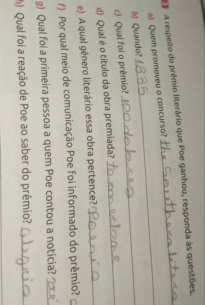 A respeito do prêmio literário que Poe ganhou, responda às questões. 
a) Quem promoveu o concurso? 
b) Quando?_ 
_ 
c) Qual foi o prêmio? 
d) Qual é o título da obra premiada? 
_ 
e) A qual gênero literário essa obra pertence?_ 
f) Por qual meio de comunicação Poe foi informado do prêmio? 
g) Qual foi a primeira pessoa a quem Poe contou a notícia?_ 
) Qual foi a reação de Poe ao saber do prêmio?_