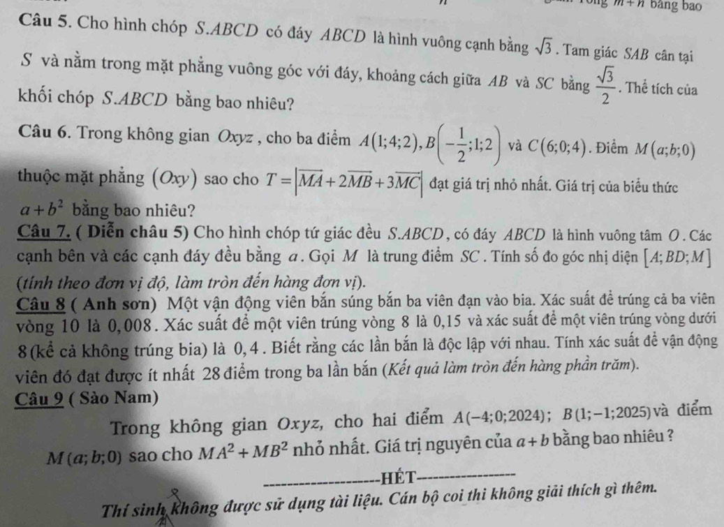 m+n bảng bao
Câu 5. Cho hình chóp S.ABCD có đáy ABCD là hình vuông cạnh bằng sqrt(3). Tam giác SAB cân tại
S và nằm trong mặt phẳng vuông góc với đáy, khoảng cách giữa AB và SC bằng  sqrt(3)/2 . Thể tích của
khối chóp S.ABCD bằng bao nhiêu?
Câu 6. Trong không gian Oxyz , cho ba điểm A(1;4;2),B(- 1/2 ;1;2) và C(6;0;4). Điểm M(a;b;0)
thuộc mặt phẳng (Oxy) sao cho T=|vector MA+2vector MB+3vector MC| đạt giá trị nhỏ nhất. Giá trị của biểu thức
a+b^2 bằng bao nhiêu?
Câu 7. ( Diễn châu 5) Cho hình chóp tứ giác đều S.ABCD , có đáy ABCD là hình vuông tâm O . Các
cạnh bên và các cạnh đáy đều bằng a. Gọi M là trung điểm SC . Tính số đo góc nhị diện [A;BD;M]
(tính theo đơn vị độ, làm tròn đến hàng đơn vị).
Câu 8 ( Anh sơn) Một vận động viên bắn súng bắn ba viên đạn vào bia. Xác suất để trúng cả ba viên
vòng 10 là 0,008. Xác suất để một viên trúng vòng 8 là 0,15 và xác suất để một viên trúng vòng dưới
8 (kể cả không trúng bia) là 0, 4 . Biết rằng các lần bắn là độc lập với nhau. Tính xác suất để vận động
viên đó đạt được ít nhất 28 điểm trong ba lần bắn (Kết quả làm tròn đến hàng phần trăm).
Câu 9 ( Sào Nam)
Trong không gian Oxyz, cho hai điểm A(-4;0;2024);B(1;-1;2025) và điểm
M(a;b;0) sao cho MA^2+MB^2 nhỏ nhất. Giá trị nguyên của a+b bằng bao nhiêu ?
_hết_
Thí sinh không được sử dụng tài liệu. Cán bộ coi thi không giải thích gì thêm.