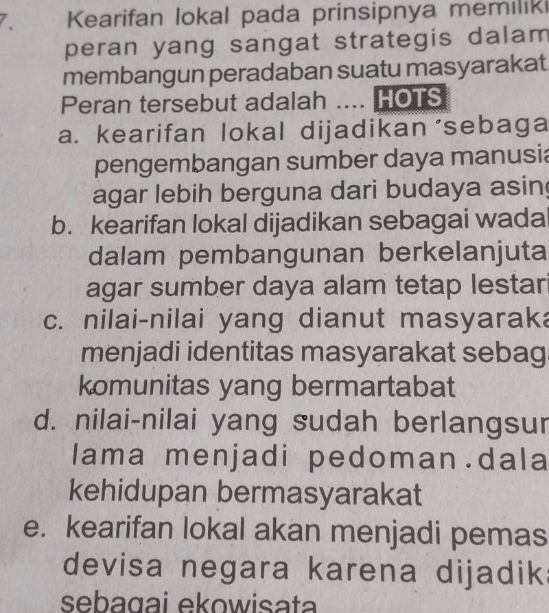 Kearifan lokal pada prinsipnya memilik
peran yang sangat strategis dalam 
membangun peradaban suatu masyarakat
Peran tersebut adalah .... HOTS
a. kearifan lokal dijadikan ‘sebaga
pengembangan sumber daya manusia
agar lebih berguna dari budaya asin
b. kearifan lokal dijadikan sebagai wada
dalam pembangunan berkelanjuta
agar sumber daya alam tetap lestar
c. nilai-nilai yang dianut masyaraka
menjadi identitas masyarakat sebag
komunitas yang bermartabat
d. nilai-nilai yang sudah berlangsur
lama menjadi pedoman.dala
kehidupan bermasyarakat
e. kearifan lokal akan menjadi pemas
devisa negara karena dijadik
sebagai ekowisata