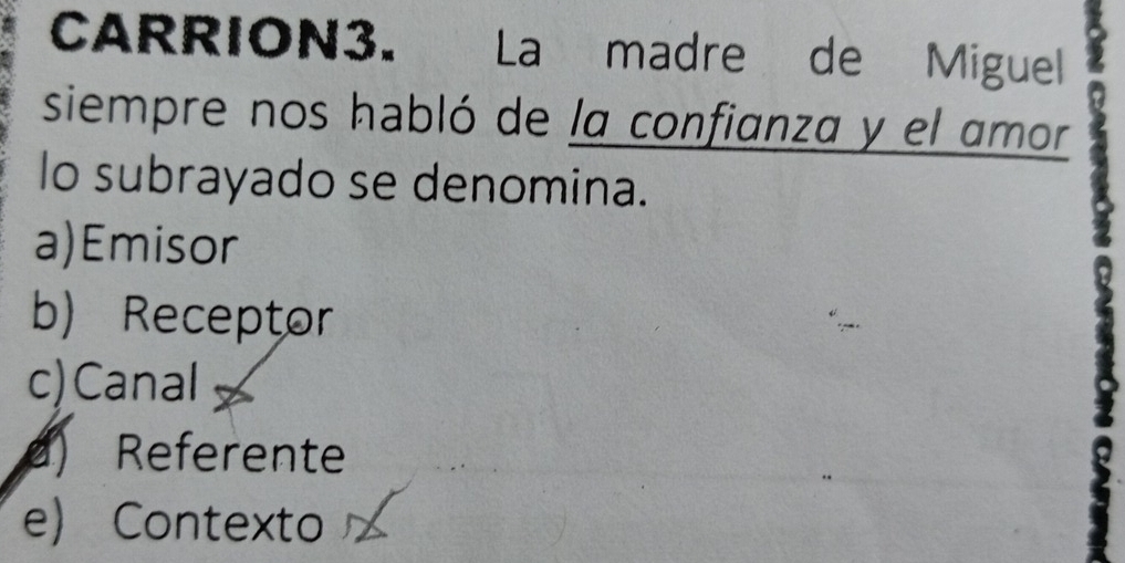 CARRION3. La madre de Miguel
siempre nos habló de la confianza y el amor
lo subrayado se denomina.
a)Emisor
b) Receptor
c)Canal
d) Referente
e) Contexto