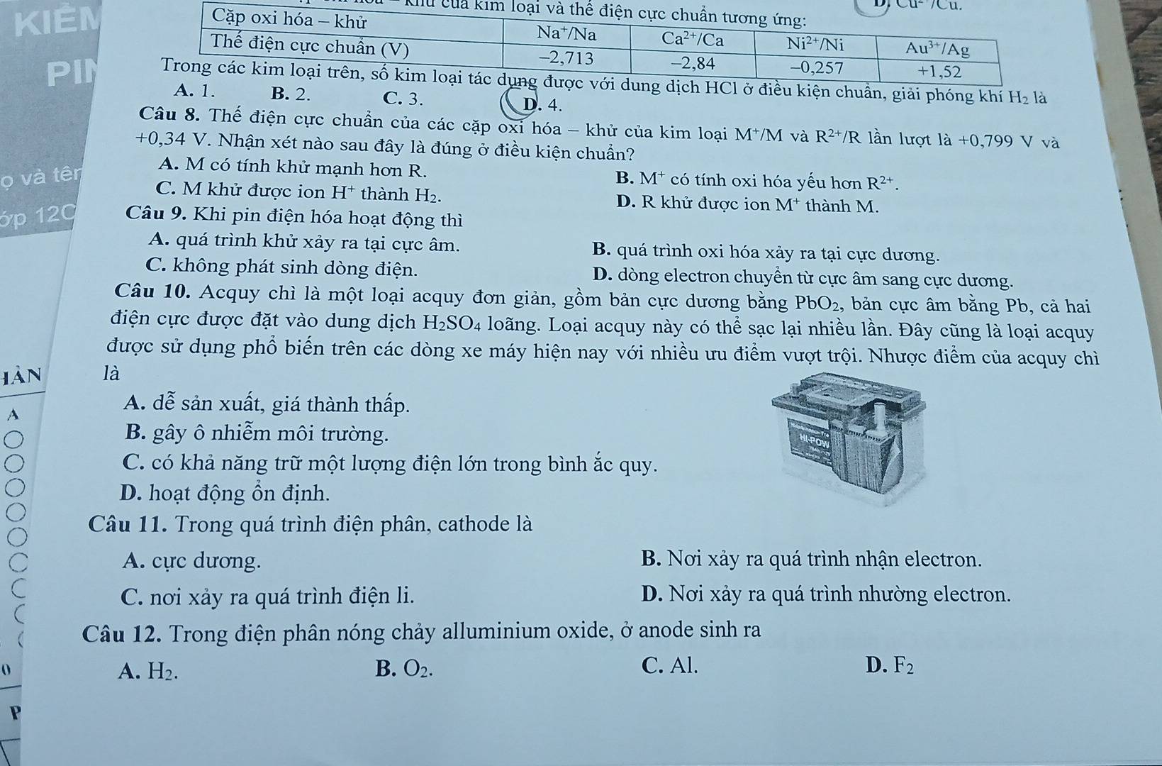 Cu^2/Cu.
Klu của kim 
KIÉM
PIN ch HCl ở điều kiện chuẩn, giải phóng khí H_2 là
A. 1. B. 2. C. 3. D. 4.
Câu 8. Thế điện cực chuẩn của các cặp oxi hóa - khử của kim loại 1 M^(-1) M và R^(2+)/R lần lượt là +0,799 V va
+0,34 V. Nhận xét nào sau đây là đúng ở điều kiện chuẩn?
A. M có tính khử mạnh hơn R.
ọ và tên B. M* có tính oxi hóa yếu hơn R^(2+).
C. M khử được ion H^+ thành H_2. D. R khử được ion M^+ thành M.
ớp 120  Câu 9. Khi pin điện hóa hoạt động thì
A. quá trình khử xảy ra tại cực âm. B. quá trình oxi hóa xảy ra tại cực dương.
C. không phát sinh dòng điện. D. dòng electron chuyển từ cực âm sang cực dương.
Câu 10. Acquy chì là một loại acquy đơn giản, gồm bản cực dương bằng PbO_2 , bản cực âm bằng Pb, cả hai
điện cực được đặt vào dung dịch H_2SO_4 loãng. Loại acquy này có thể sạc lại nhiều lần. Đây cũng là loại acquy
được sử dụng phổ biến trên các dòng xe máy hiện nay với nhiều ưu điểm vượt trội. Nhược điểm của acquy chỉ
iàn là
A
A. dễ sản xuất, giá thành thấp.
B. gây ô nhiễm môi trường.
C. có khả năng trữ một lượng điện lớn trong bình ắc quy.
D. hoạt động ồn định.
Câu 11. Trong quá trình điện phân, cathode là
A. cực dương. B. Nơi xảy ra quá trình nhận electron.
C. nơi xảy ra quá trình điện li. D. Nơi xảy ra quá trình nhường electron.
Câu 12. Trong điện phân nóng chảy alluminium oxide, ở anode sinh ra
A. H_2. B. O_2. C. Al. D. F_2
P