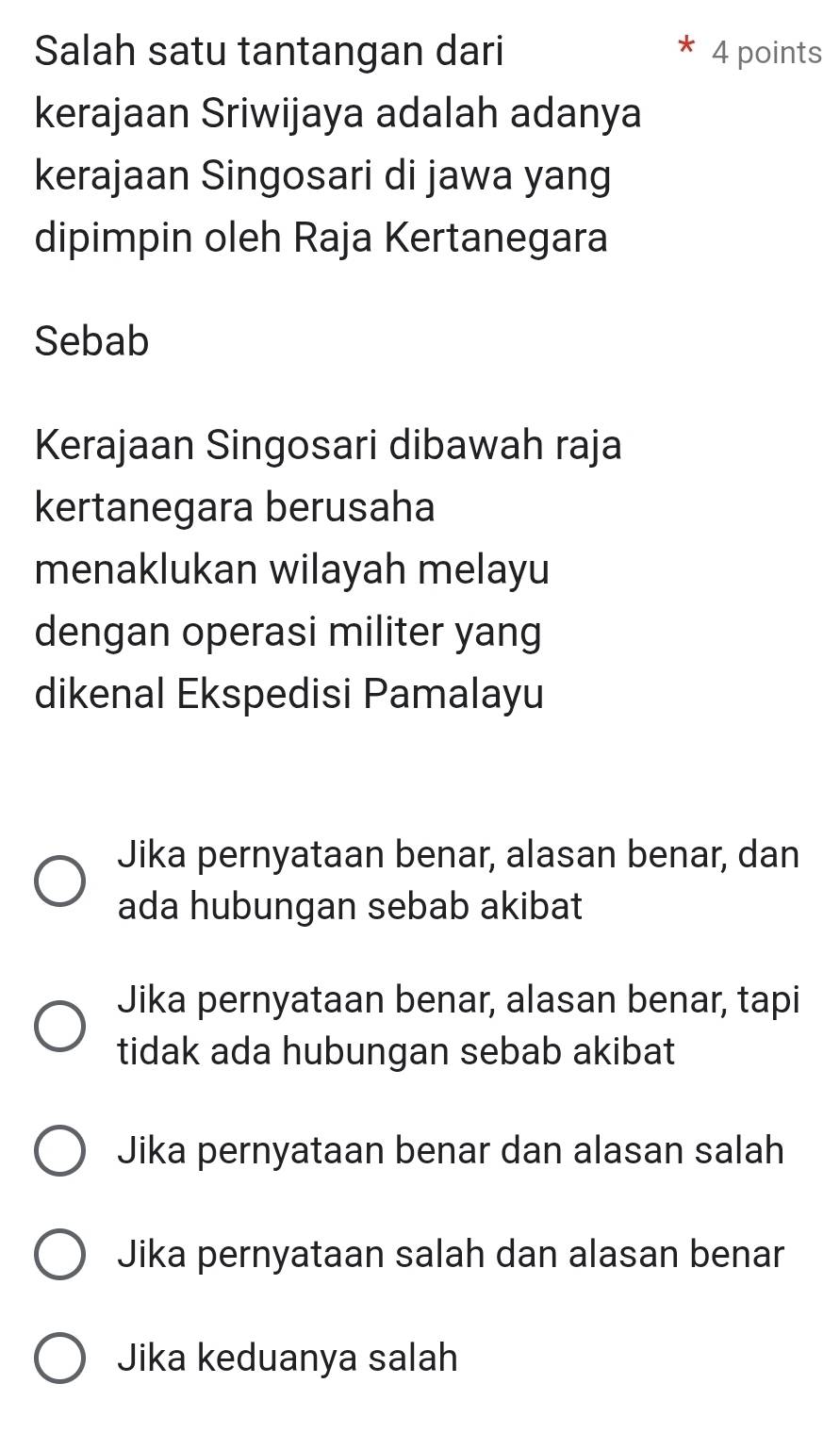 Salah satu tantangan dari 4 points
kerajaan Sriwijaya adalah adanya
kerajaan Singosari di jawa yang
dipimpin oleh Raja Kertanegara
Sebab
Kerajaan Singosari dibawah raja
kertanegara berusaha
menaklukan wilayah melayu
dengan operasi militer yang
dikenal Ekspedisi Pamalayu
Jika pernyataan benar, alasan benar, dan
ada hubungan sebab akibat
Jika pernyataan benar, alasan benar, tapi
tidak ada hubungan sebab akibat
Jika pernyataan benar dan alasan salah
Jika pernyataan salah dan alasan benar
Jika keduanya salah