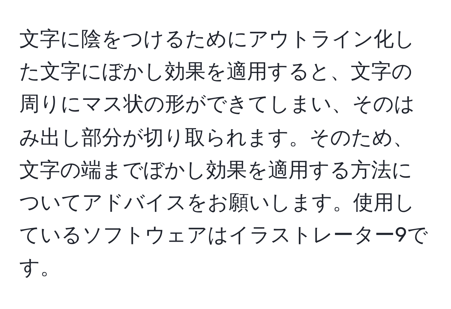 文字に陰をつけるためにアウトライン化した文字にぼかし効果を適用すると、文字の周りにマス状の形ができてしまい、そのはみ出し部分が切り取られます。そのため、文字の端までぼかし効果を適用する方法についてアドバイスをお願いします。使用しているソフトウェアはイラストレーター9です。