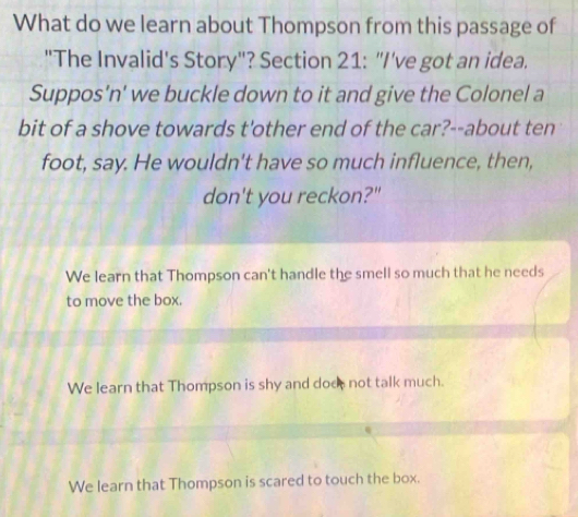 What do we learn about Thompson from this passage of
"The Invalid's Story"? Section 21: "I've got an idea.
Suppos'n' we buckle down to it and give the Colonel a
bit of a shove towards t'other end of the car?--about ten
foot, say. He wouldn't have so much influence, then,
don't you reckon?"
We learn that Thompson can't handle the smell so much that he needs
to move the box.
We learn that Thompson is shy and does not talk much.
We learn that Thompson is scared to touch the box.