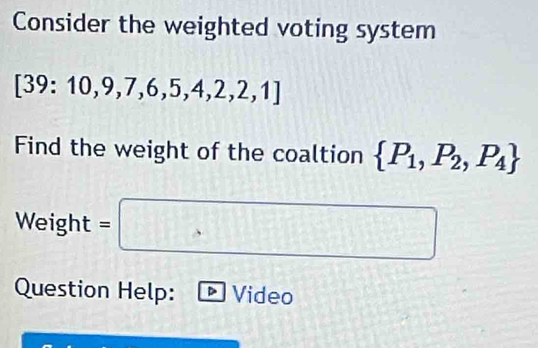 Consider the weighted voting system
[39:10,9,7,6,5,4,2,2,1]
Find the weight of the coaltion  P_1,P_2,P_4
Weight =□
Question Help: Video