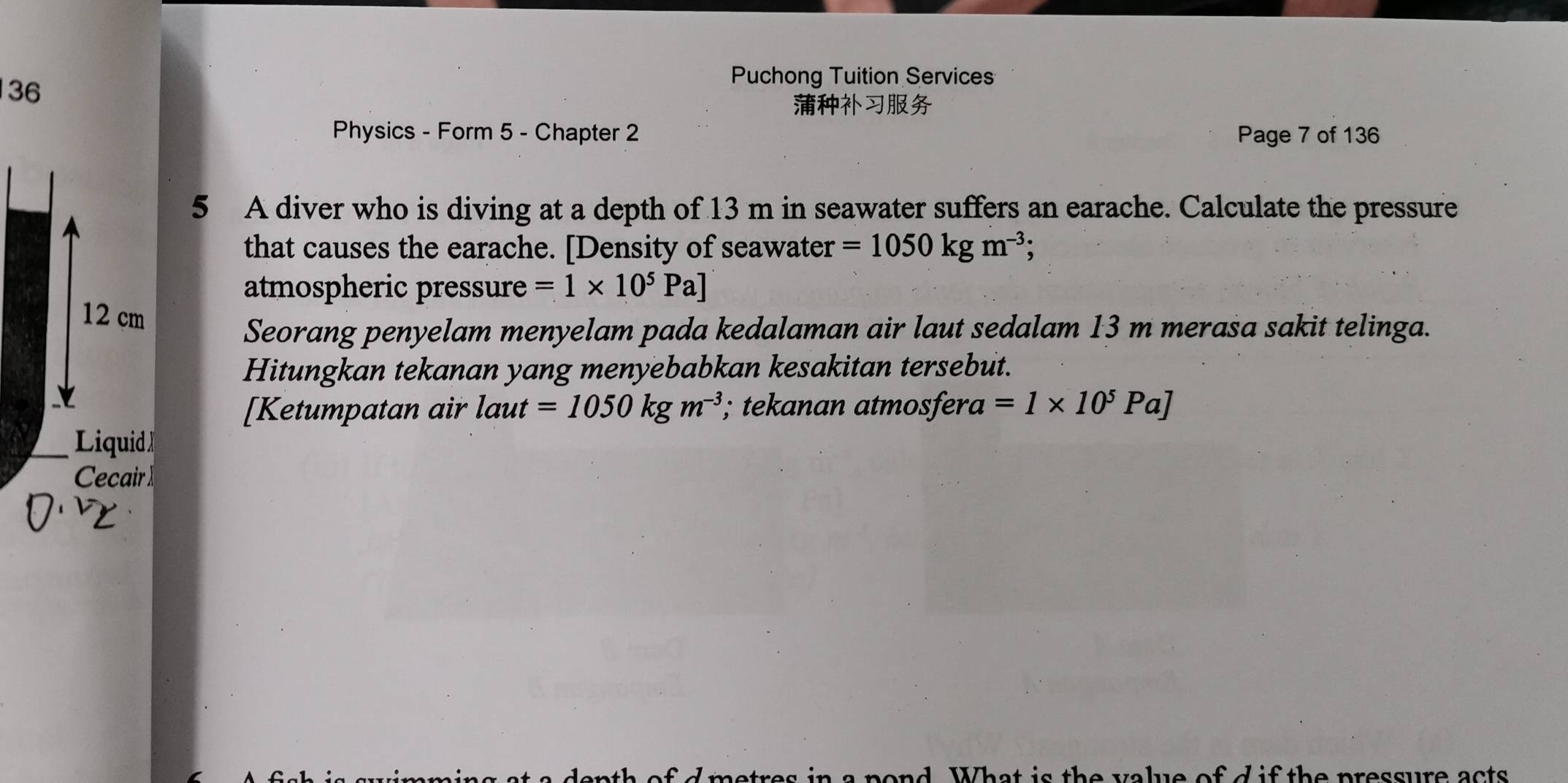 Puchong Tuition Services 

Physics - Form 5 - Chapter 2 Page 7 of 136 
5 A diver who is diving at a depth of 13 m in seawater suffers an earache. Calculate the pressure 
that causes the earache. [Density of seawater =1050kgm^(-3); 
atmospheric pressure =1* 10^5Pa]
Seorang penyelam menyelam pada kedalaman air laut sedalam 13 m merasa sakit telinga. 
Hitungkan tekanan yang menyebabkan kesakitan tersebut. 
[Ketumpatan air laut =1050kgm^(-3); tekanan atmosfera 1 =1* 10^5Pa]
n a pond. What is the value of d if the pressure acts