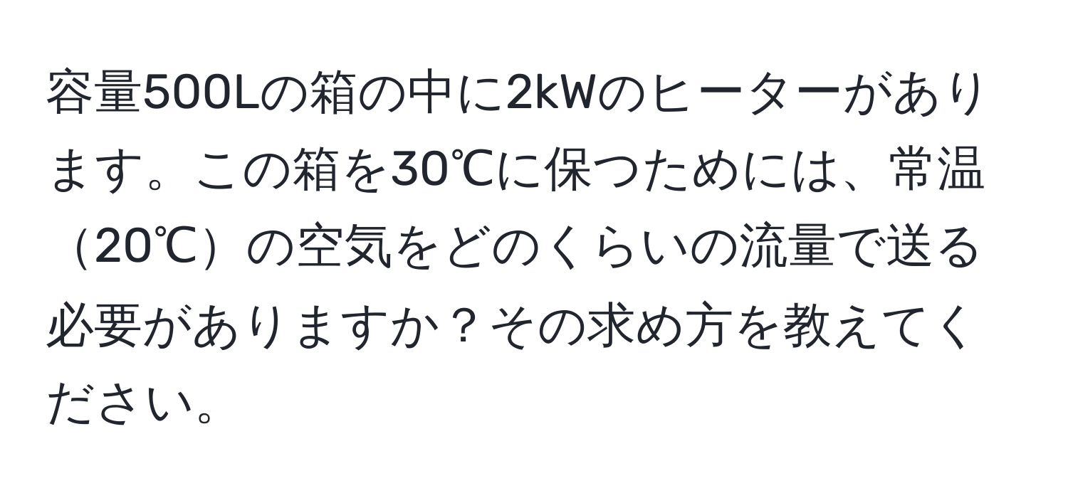 容量500Lの箱の中に2kWのヒーターがあります。この箱を30℃に保つためには、常温20℃の空気をどのくらいの流量で送る必要がありますか？その求め方を教えてください。