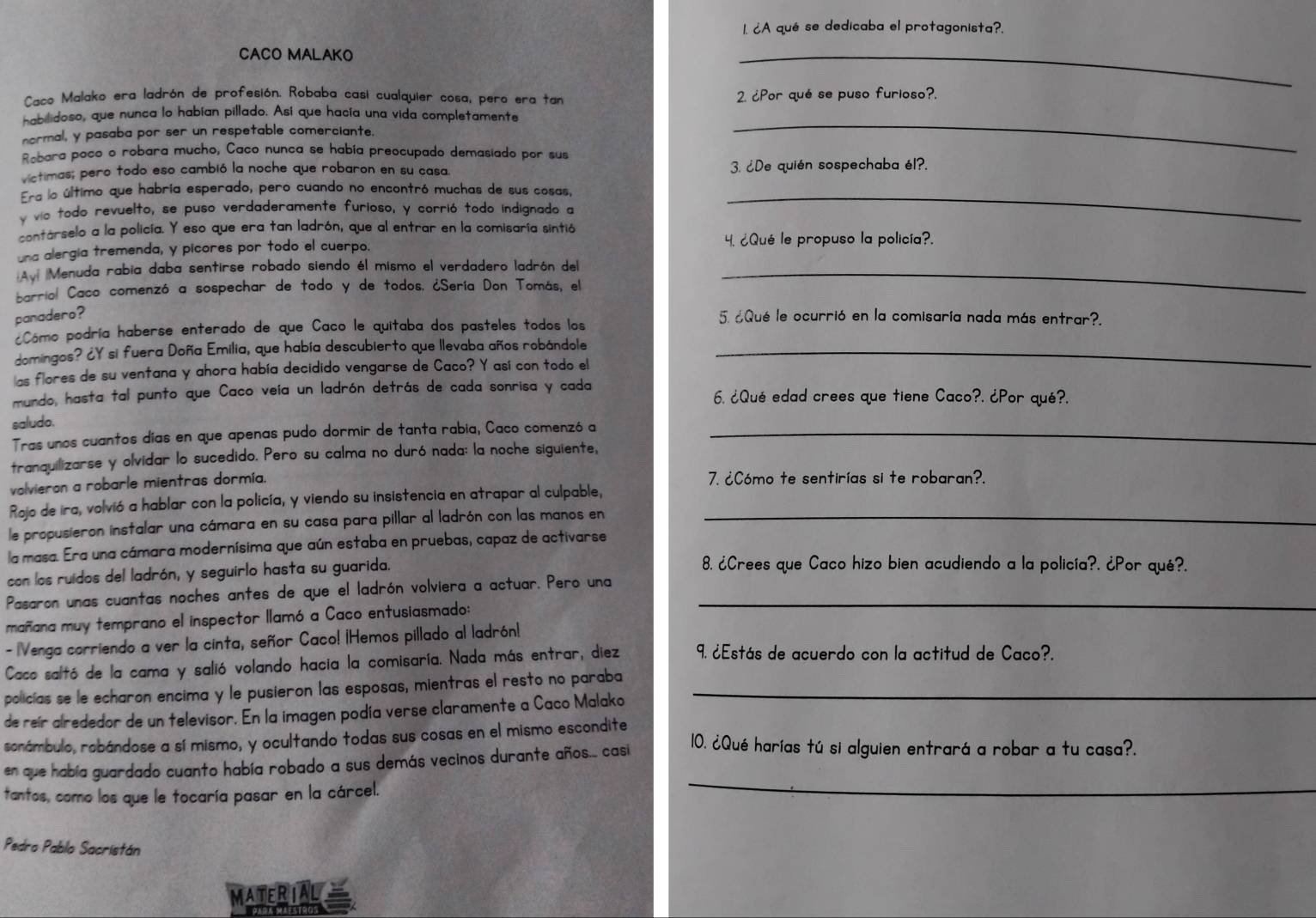 ¿A qué se dedicaba el protagonista?.
CACO MALAKO
_
Caco Malako era ladrón de profesión. Robaba casi cualquier cosa, pero era tan 2. ¿Por qué se puso furioso?.
habilidoso, que nunca lo habían pillado. Así que hacía una vida completamente
normal, y pasaba por ser un respetable comerciante.
Robara poco o robara mucho, Caco nunca se había preocupado demasiado por sus
_
víctimas; pero todo eso cambió la noche que robaron en su casa. 3. ¿De quién sospechaba él?.
Era la último que habría esperado, pero cuando no encontró muchas de sus cosas,_
v vio todo revuelto, se puso verdaderamente furioso, y corrió todo indignado a
contárselo a la policía. Y eso que era tan ladrón, que al entrar en la comisaría sintió
una alergía tremenda, y picores por todo el cuerpo. 4. ¿Qué le propuso la policía?.
Avi Menuda rabia daba sentirse robado siendo él mismo el verdadero ladrón del_
barriol Caco comenzó a sospechar de todo y de todos. ¿Sería Don Tomás, el
panadero? 5. ¿Qué le ocurrió en la comisaría nada más entrar?.
Cómo podría haberse enterado de que Caco le quitaba dos pasteles todos los
domingos? ¿Y si fuera Doña Emilia, que había descubierto que llevaba años robándole_
las flores de su ventana y ahora había decidido vengarse de Caco? Y así con todo el
mundo, hasta tal punto que Caco veía un ladrón detrás de cada sonrisa y cada 6. ¿Qué edad crees que tiene Caco?. ¿Por qué?.
saludo.
Tras unos cuantos días en que apenas pudo dormir de tanta rabia, Caco comenzó a_
tranquilizarse y olvidar lo sucedido. Pero su calma no duró nada: la noche siguiente,
volvieron a robarle mientras dormía. 7. ¿Cómo te sentirías si te robaran?.
Rojo de ira, volvió a hablar con la policía, y viendo su insistencia en atrapar al culpable,
le propusieron instalar una cámara en su casa para pillar al ladrón con las manos en_
la masa. Era una cámara modernísima que aún estaba en pruebas, capaz de activarse
con los ruidos del ladrón, y seguirlo hasta su guarida.
8. ¿Crees que Caco hizo bien acudiendo a la policía?, ¿Por qué?.
Pasaron unas cuantas noches antes de que el ladrón volviera a actuar. Pero una_
mañana muy temprano el inspector llamó a Caco entusiasmado:
- |Venga corriendo a ver la cinta, señor Caco! ¡Hemos pillado al ladrón!
Caco saltó de la cama y salió volando hacia la comisaría. Nada más entrar, diez 9. ¿Estás de acuerdo con la actitud de Caco?.
policías se le echaron encima y le pusieron las esposas, mientras el resto no paraba_
de reír alrededor de un televisor. En la imagen podía verse claramente a Caco Malako
sonámbulo, robándose a sí mismo, y ocultando todas sus cosas en el mismo escondite 10. ¿Qué harías tú si alguien entrará a robar a tu casa?.
_
en que había guardado cuanto había robado a sus demás vecinos durante años.... casi
tantos, como los que le tocaría pasar en la cárcel.
Pedro Pablo Sacristán
MATERIAL