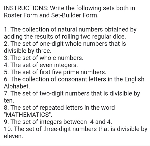 INSTRUCTIONS: Write the following sets both in 
Roster Form and Set-Builder Form. 
1. The collection of natural numbers obtained by 
adding the results of rolling two regular dice. 
2. The set of one-digit whole numbers that is 
divisible by three. 
3. The set of whole numbers. 
4. The set of even integers. 
5. The set of first five prime numbers. 
6. The collection of consonant letters in the English 
Alphabet. 
7. The set of two-digit numbers that is divisible by 
ten. 
8. The set of repeated letters in the word 
"MATHEMATICS". 
9. The set of integers between -4 and 4. 
10. The set of three-digit numbers that is divisible by 
eleven.