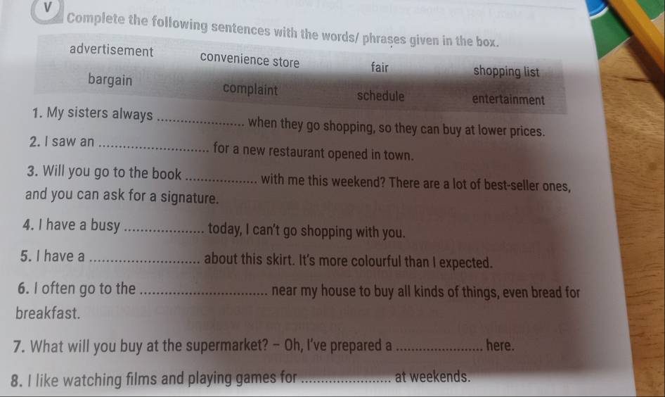 Complete the following sentences with the 
when they go shopping, so they can buy at lower prices. 
2. I saw an _for a new restaurant opened in town. 
3. Will you go to the book _with me this weekend? There are a lot of best-seller ones, 
and you can ask for a signature. 
4. I have a busy _today, I can't go shopping with you. 
5. I have a _about this skirt. It's more colourful than I expected. 
6. I often go to the _near my house to buy all kinds of things, even bread for 
breakfast. 
7. What will you buy at the supermarket? - Oh, I've prepared a _here. 
8. I like watching films and playing games for _at weekends.