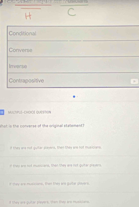 ometry Conditional Statements
Conditional
Converse
Inverse
Contrapositive D
MULTIPLE-CHOICE QUESTION
What is the converse of the original statement?
If they are not guitar players, then they are not musicians.
If they are not musicians, then they are not guitar players.
If they are musicians, then they are guitar players.
If they are guitar players, then they are musicians.