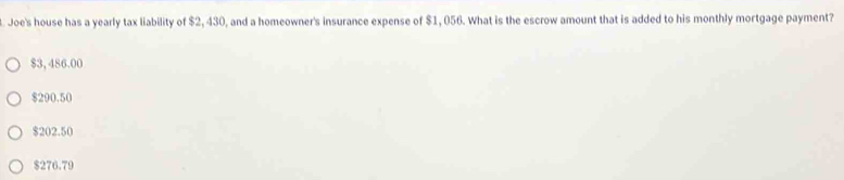 Joe's house has a yearly tax liability of $2, 430, and a homeowner's insurance expense of $1, 056. What is the escrow amount that is added to his monthly mortgage payment?
$3, 486.00
$290.50
$202.50
$276.79