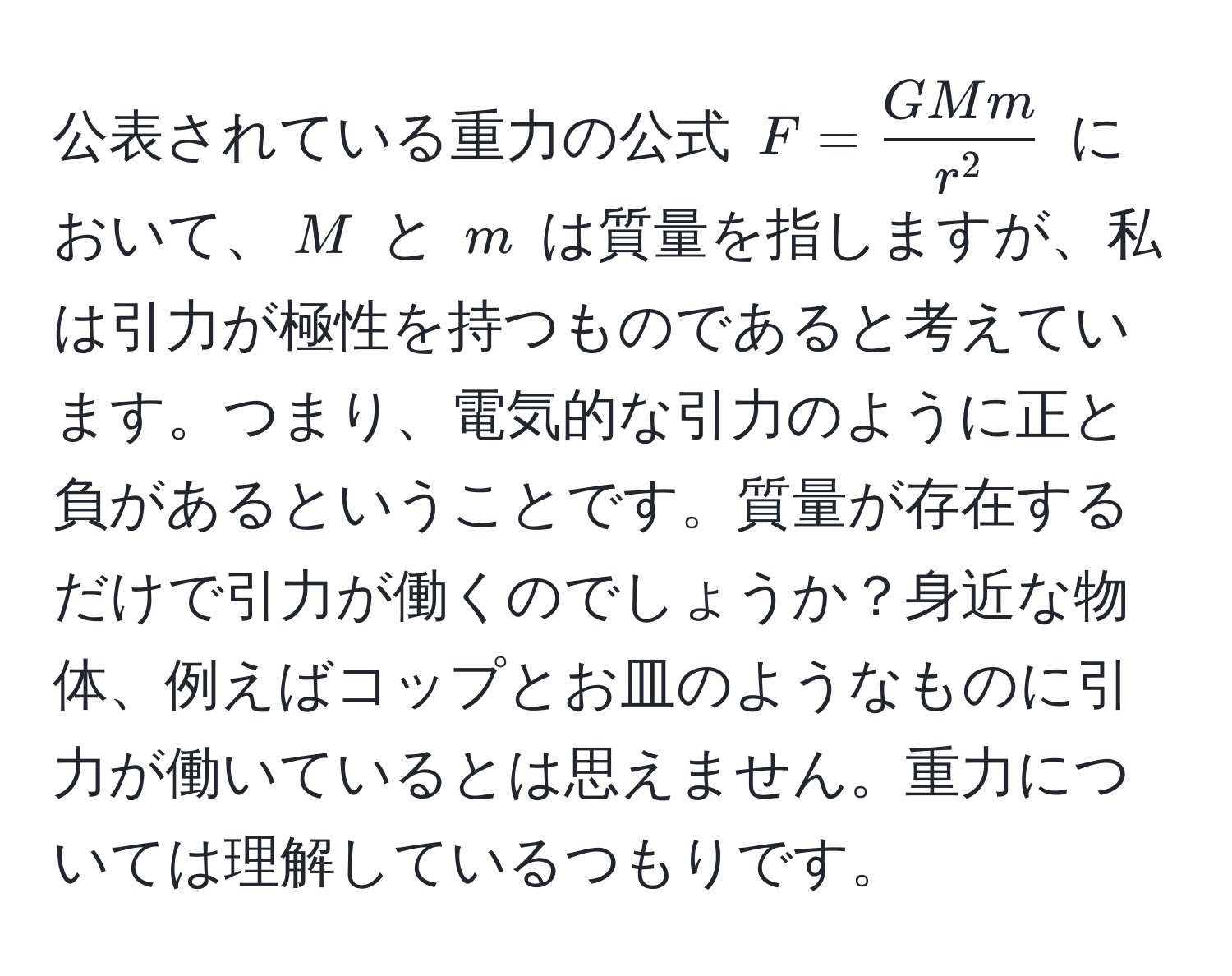 公表されている重力の公式 $F = fracGMmr^2$ において、$M$ と $m$ は質量を指しますが、私は引力が極性を持つものであると考えています。つまり、電気的な引力のように正と負があるということです。質量が存在するだけで引力が働くのでしょうか？身近な物体、例えばコップとお皿のようなものに引力が働いているとは思えません。重力については理解しているつもりです。