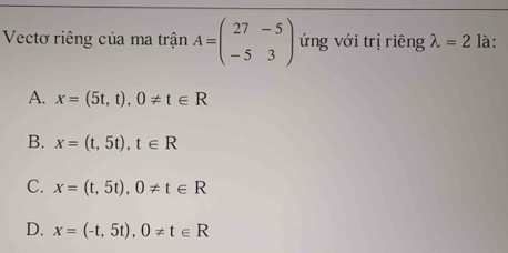 Vectơ riêng của ma trận A=beginpmatrix 27&-5 -5&3endpmatrix ứng với trị riêng lambda =2 là:
A. x=(5t,t), 0!= t∈ R
B. x=(t,5t), t∈ R
C. x=(t,5t), 0!= t∈ R
D. x=(-t,5t), 0!= t∈ R