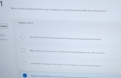 Which of the following female psychologists is correctly matched with her achievement?
Muhsple Choice
01:04:57
6Book June Efta, the first female president of the American Psychological Association
eférences
Mary Calkins: the first woman to head a psychology department at a state university
Leta Sietter Hulingworth, the founder of the Amencan Joumar of Psychownwlys's
Margaret Floy Washbum: the first worion to recer