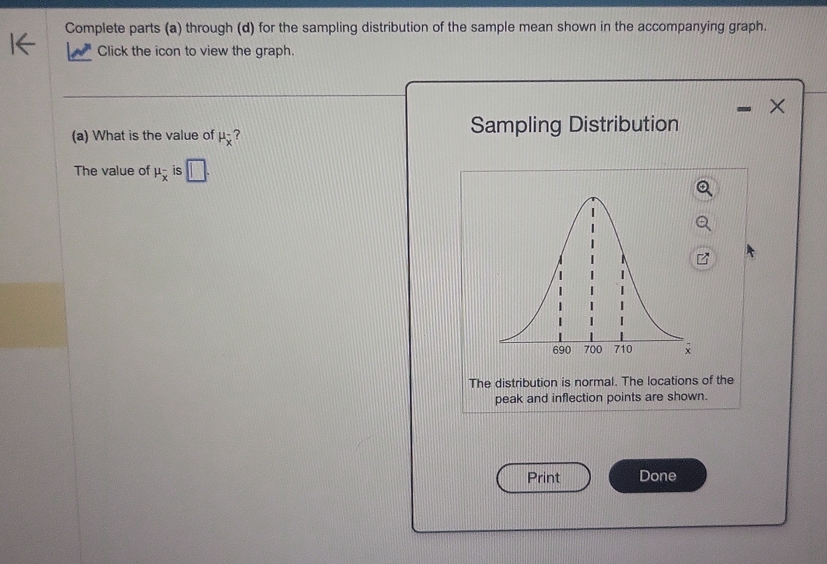 Complete parts (a) through (d) for the sampling distribution of the sample mean shown in the accompanying graph. 
Click the icon to view the graph.
X
(a) What is the value of mu _overline x^- ? 
Sampling Distribution 
The value of mu _overline x^- is 
The distribution is normal. The locations of the 
peak and inflection points are shown. 
Print Done