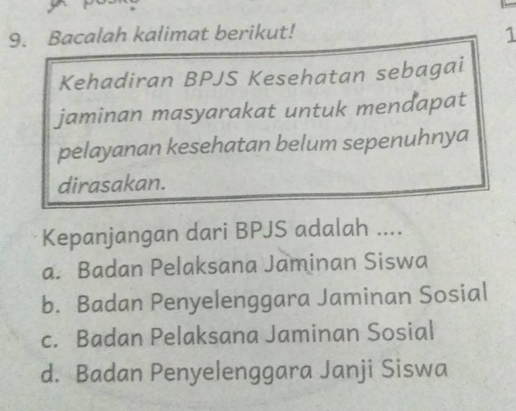 Bacalah kalimat berikut! 1
Kehadiran BPJS Kesehatan sebagai
jaminan masyarakat untuk mendapat
pelayanan kesehatan belum sepenuhnya
dirasakan.
Kepanjangan dari BPJS adalah ....
a. Badan Pelaksana Jaminan Siswa
b. Badan Penyelenggara Jaminan Sosial
c. Badan Pelaksana Jaminan Sosial
d. Badan Penyelenggara Janji Siswa