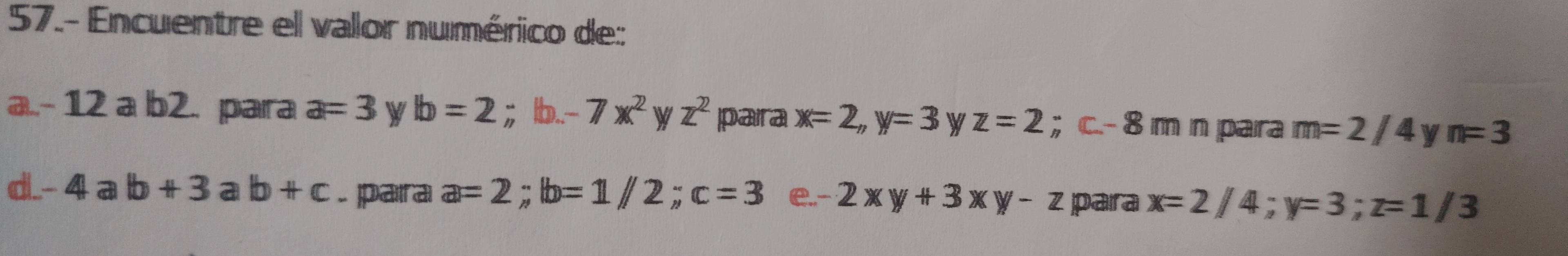 57.- Encuentre el valor numérico de: 
a.. - 12 a b2. para a=3 W b=2 ；b.. -7x^2 V z^2 paira x=2, y=3 W z=2; c -- 8 m n para m=2/4 y n=3
d -4ab+3ab+c. para a=2; b=1/2; c=3 e. -2xy+3xy-z para x=2/4; y=3; z=1/3